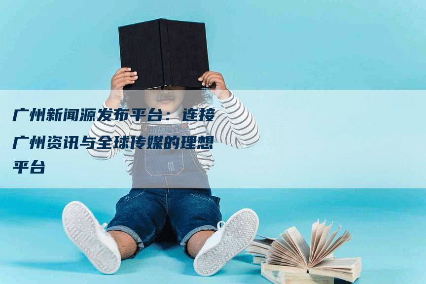 广州新闻源发布平台：连接广州资讯与全球传媒的理想平台