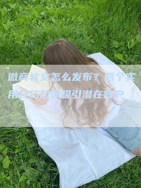 微商软文怎么发布？四个实用技巧帮你吸引潜在客户