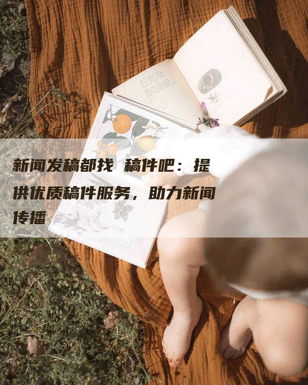 新闻发稿都找 稿件吧：提供优质稿件服务，助力新闻传播