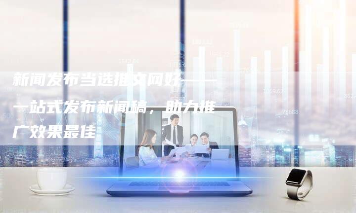 新闻发布当选推文网好——一站式发布新闻稿，助力推广效果最佳