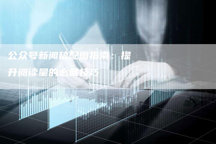 公众号新闻稿配图指南：提升阅读量的必备技巧