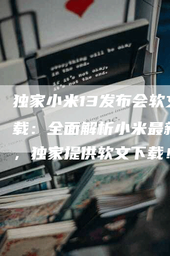 独家小米13发布会软文下载：全面解析小米最新旗舰，独家提供软文下载！